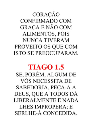 CORAÇÃO
CONFIRMADO COM
GRAÇA E NÃO COM
ALIMENTOS, POIS
NUNCA TIVERAM
PROVEITO OS QUE COM
ISTO SE PREOCUPARAM.

TIAGO 1.5
SE, PORÉM, ALGUM DE
VÓS NECESSITA DE
SABEDORIA, PEÇA-A A
DEUS, QUE A TODOS DÁ
LIBERALMENTE E NADA
LHES IMPROPERA; E
SERLHE-Á CONCEDIDA.

 