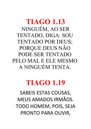 TIAGO 1.13
NINGUÉM, AO SER
TENTADO, DIGA: SOU
TENTADO POR DEUS;
PORQUE DEUS NÃO
PODE SER TENTADO
PELO MAL E ELE MESMO
A NINGUÉM TENTA.

TIAGO 1.19
SABEIS ESTAS COUSAS,
MEUS AMADOS IRMÃOS.
TODO HOMEM, POIS, SEJA
PRONTO PARA OUVIR,

 