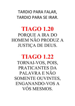 TARDIO PARA FALAR,
TARDIO PARA SE IRAR.

TIAGO 1.20
PORQUE A IRA DO
HOMEM NÃO PRODUZ A
JUSTIÇA DE DEUS.

TIAGO 1.22
TORNAI-VOS, POIS,
PRATICANTES DA
PALAVRA E NÃO
SOMENTE OUVINTES,
ENGANANDO-VOS A
VÓS MESMOS.

 