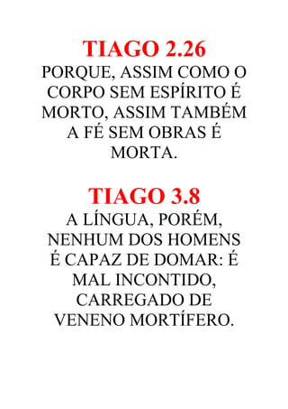 TIAGO 2.26
PORQUE, ASSIM COMO O
CORPO SEM ESPÍRITO É
MORTO, ASSIM TAMBÉM
A FÉ SEM OBRAS É
MORTA.

TIAGO 3.8
A LÍNGUA, PORÉM,
NENHUM DOS HOMENS
É CAPAZ DE DOMAR: É
MAL INCONTIDO,
CARREGADO DE
VENENO MORTÍFERO.

 