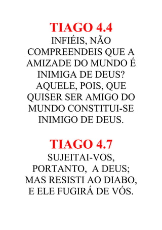 TIAGO 4.4
INFIÉIS, NÃO
COMPREENDEIS QUE A
AMIZADE DO MUNDO É
INIMIGA DE DEUS?
AQUELE, POIS, QUE
QUISER SER AMIGO DO
MUNDO CONSTITUI-SE
INIMIGO DE DEUS.

TIAGO 4.7
SUJEITAI-VOS,
PORTANTO, A DEUS;
MAS RESISTI AO DIABO,
E ELE FUGIRÁ DE VÓS.

 