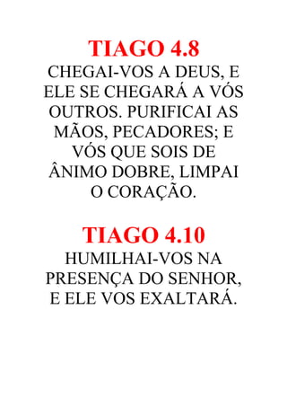 TIAGO 4.8
CHEGAI-VOS A DEUS, E
ELE SE CHEGARÁ A VÓS
OUTROS. PURIFICAI AS
MÃOS, PECADORES; E
VÓS QUE SOIS DE
ÂNIMO DOBRE, LIMPAI
O CORAÇÃO.

TIAGO 4.10
HUMILHAI-VOS NA
PRESENÇA DO SENHOR,
E ELE VOS EXALTARÁ.

 