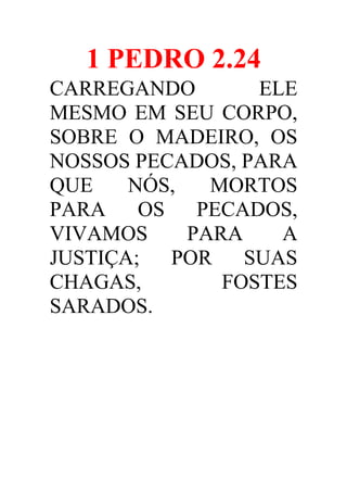 1 PEDRO 2.24
CARREGANDO
ELE
MESMO EM SEU CORPO,
SOBRE O MADEIRO, OS
NOSSOS PECADOS, PARA
QUE
NÓS,
MORTOS
PARA
OS
PECADOS,
VIVAMOS
PARA
A
JUSTIÇA;
POR
SUAS
CHAGAS,
FOSTES
SARADOS.

 