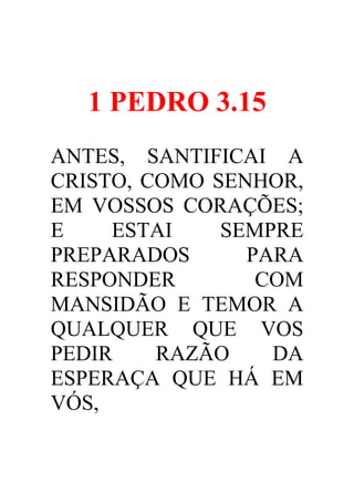 1 PEDRO 3.15
ANTES, SANTIFICAI A
CRISTO, COMO SENHOR,
EM VOSSOS CORAÇÕES;
E
ESTAI
SEMPRE
PREPARADOS
PARA
RESPONDER
COM
MANSIDÃO E TEMOR A
QUALQUER QUE VOS
PEDIR
RAZÃO
DA
ESPERAÇA QUE HÁ EM
VÓS,

 