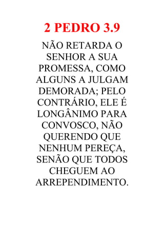2 PEDRO 3.9
NÃO RETARDA O
SENHOR A SUA
PROMESSA, COMO
ALGUNS A JULGAM
DEMORADA; PELO
CONTRÁRIO, ELE É
LONGÂNIMO PARA
CONVOSCO, NÃO
QUERENDO QUE
NENHUM PEREÇA,
SENÃO QUE TODOS
CHEGUEM AO
ARREPENDIMENTO.

 