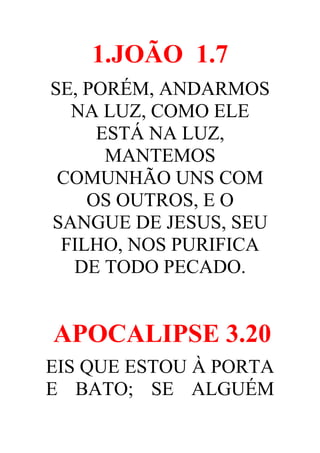 1.JOÃO 1.7
SE, PORÉM, ANDARMOS
NA LUZ, COMO ELE
ESTÁ NA LUZ,
MANTEMOS
COMUNHÃO UNS COM
OS OUTROS, E O
SANGUE DE JESUS, SEU
FILHO, NOS PURIFICA
DE TODO PECADO.

APOCALIPSE 3.20
EIS QUE ESTOU À PORTA
E BATO; SE ALGUÉM

 