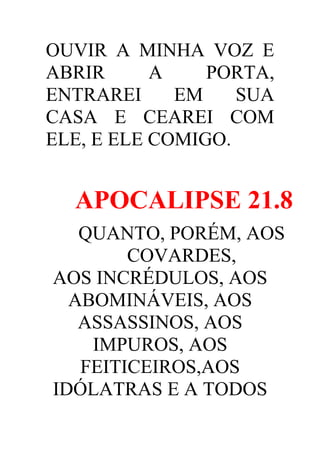 OUVIR A MINHA VOZ E
ABRIR
A
PORTA,
ENTRAREI
EM
SUA
CASA E CEAREI COM
ELE, E ELE COMIGO.

APOCALIPSE 21.8
QUANTO, PORÉM, AOS
COVARDES,
AOS INCRÉDULOS, AOS
ABOMINÁVEIS, AOS
ASSASSINOS, AOS
IMPUROS, AOS
FEITICEIROS,AOS
IDÓLATRAS E A TODOS

 