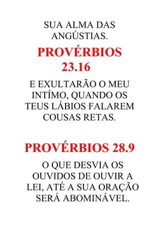SUA ALMA DAS
ANGÚSTIAS.

PROVÉRBIOS
23.16
E EXULTARÃO O MEU
INTÍMO, QUANDO OS
TEUS LÁBIOS FALAREM
COUSAS RETAS.

PROVÉRBIOS 28.9
O QUE DESVIA OS
OUVIDOS DE OUVIR A
LEI, ATÉ A SUA ORAÇÃO
SERÁ ABOMINÁVEL.

 