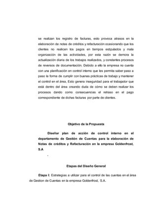 se realizan los registro de facturas, esto provoca atrasos en la
elaboración de notas de créditos y refacturación ocasionando que los
clientes no realicen los pagos en tiempos estipulados y mala
organización de las actividades, por esta razón se demora la
actualización diaria de los trabajos realizados, y constantes procesos
de reversos de documentación. Debido a ello la empresa no cuenta
con una planificación en control interno que les permita saber paso a
paso la forma de cumplir con buenas prácticas de trabajo y mantener
el control en el área, Esto genera inseguridad para el trabajador que
está dentro del área creando duda de cómo se deben realizar los
procesos dando como consecuencias el retraso en el pago
correspondiente de dichas facturas por parte de clientes.
Objetivo de la Propuesta
Diseñar plan de acción de control interno en el
departamento de Gestión de Cuentas para la elaboración de
Notas de créditos y Refacturación en la empresa Goldenfrost,
S.A
.
Etapas del Diseño General
Etapa I: Estrategias a utilizar para el control de las cuentas en el área
de Gestion de Cuentas en la empresa Goldenfrost, S.A.
 