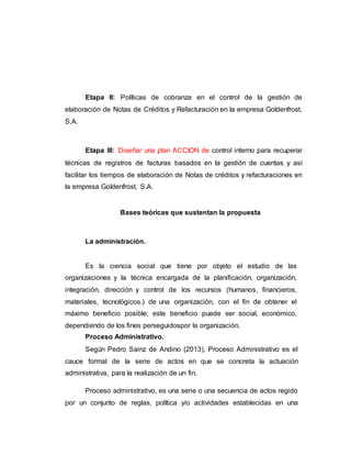 Etapa II: Políticas de cobranza en el control de la gestión de
elaboración de Notas de Créditos y Refacturación en la empresa Goldenfrost,
S.A.
Etapa III: Diseñar una plan ACCION de control interno para recuperar
técnicas de registros de facturas basados en la gestión de cuentas y así
facilitar los tiempos de elaboración de Notas de créditos y refacturaciones en
la empresa Goldenfrost, S.A.
Bases teóricas que sustentan la propuesta
La administración.
Es la ciencia social que tiene por objeto el estudio de las
organizaciones y la técnica encargada de la planificación, organización,
integración, dirección y control de los recursos (humanos, financieros,
materiales, tecnológicos.) de una organización, con el fin de obtener el
máximo beneficio posible; este beneficio puede ser social, económico,
dependiendo de los fines perseguidospor la organización.
Proceso Administrativo.
Según Pedro Sainz de Andino (2013), Proceso Administrativo es el
cauce formal de la serie de actos en que se concreta la actuación
administrativa, para la realización de un fin.
Proceso administrativo, es una serie o una secuencia de actos regido
por un conjunto de reglas, política y/o actividades establecidas en una
 