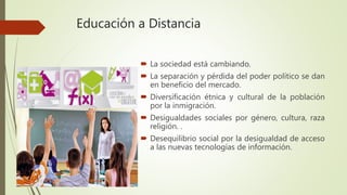 Educación a Distancia
 La sociedad está cambiando.
 La separación y pérdida del poder político se dan
en beneficio del mercado.
 Diversificación étnica y cultural de la población
por la inmigración.
 Desigualdades sociales por género, cultura, raza
religión. .
 Desequilibrio social por la desigualdad de acceso
a las nuevas tecnologías de información.
 