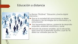 Educación a distancia
La Revista “Étic@net” “Educación y brecha digital
menciona.-
 Que en la sociedad del conocimiento se deben
considerar a las tecnologías de la información y la
comunicación.
 Son herramientas básicas y potencial de desarrollo
sostenible, ambiental, económico y social.
 Inclusión de sectores sensibles, que la educación
tiene como fin el desarrollo humano y que las TIC
deben ser utilizadas para ese fin.
 