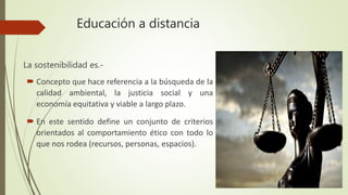 Educación a distancia
La sostenibilidad es.-
 Concepto que hace referencia a la búsqueda de la
calidad ambiental, la justicia social y una
economía equitativa y viable a largo plazo.
 En este sentido define un conjunto de criterios
orientados al comportamiento ético con todo lo
que nos rodea (recursos, personas, espacios).
 