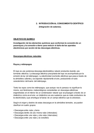 2. INTRODUCCIÓN AL CONOCIMIENTO CIENTÍFICO
(Integración de saberes).
OBJETIVO DE QUIMICA
Investigación de los elementos químicos que conforman la conexión de un
pararrayos y la conexión a tierra para reducir el daño de los aparatos
electrónicos por acción de las descargas eléctricas.
Descargas eléctricas naturales
Rayos y relámpagos
El rayo es una poderosa descarga electrostática natural producida durante una
tormenta eléctrica. La descarga eléctrica precipitada del rayo es acompañada por la
emisión de luz (el relámpago). La electricidad (corriente eléctrica) que pasa a través de
la atmósfera calienta y se expande rápidamente el aire, produciendo el ruido
característico del trueno del relámpago.
Tanto los rayos como los relámpagos, que aunque nos lo parezca no significan lo
mismo, son fenómenos meteorológicos consistentes en descargas eléctricas
engendradas en el interior de un condensador natural que se propagan a través de un
dieléctrico como es el aire -un dieléctrico es una sustancia que es mala conductora de
la electricidad y que amortigua la fuerza de un campo eléctrico que la atraviese-.
Según el origen y destino de estas descargas en la atmósfera terrestre, se pueden
clasificar en cuatro grupos:
• Descargas entre nube y tierra
• Descargas dentro de una misma nube (intranubes)
• Descargas entre una nube y otra nube (internubes)
• Descargas entre una nube y la ionosfera
 