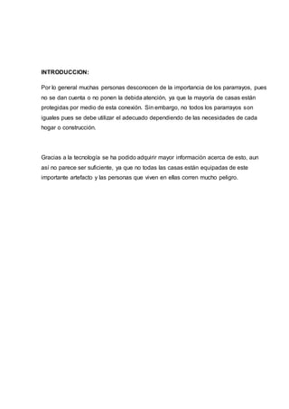 INTRODUCCION:
Por lo general muchas personas desconocen de la importancia de los pararrayos, pues
no se dan cuenta o no ponen la debida atención, ya que la mayoría de casas están
protegidas por medio de esta conexión. Sin embargo, no todos los pararrayos son
iguales pues se debe utilizar el adecuado dependiendo de las necesidades de cada
hogar o construcción.
Gracias a la tecnología se ha podido adquirir mayor información acerca de esto, aun
así no parece ser suficiente, ya que no todas las casas están equipadas de este
importante artefacto y las personas que viven en ellas corren mucho peligro.
 