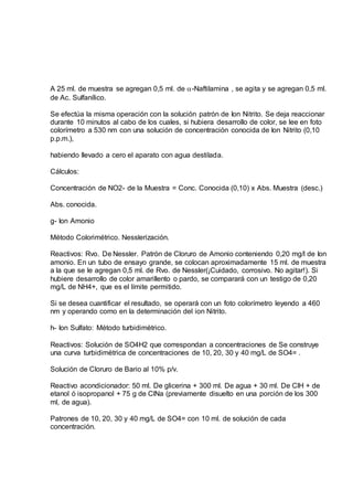 A 25 ml. de muestra se agregan 0,5 ml. de -Naftilamina , se agita y se agregan 0,5 ml.
de Ac. Sulfanílico.
Se efectúa la misma operación con la solución patrón de Ion Nitrito. Se deja reaccionar
durante 10 minutos al cabo de los cuales, si hubiera desarrollo de color, se lee en foto
colorímetro a 530 nm con una solución de concentración conocida de Ion Nitrito (0,10
p.p.m.),
habiendo llevado a cero el aparato con agua destilada.
Cálculos:
Concentración de NO2- de la Muestra = Conc. Conocida (0,10) x Abs. Muestra (desc.)
Abs. conocida.
g- Ion Amonio
Método Colorimétrico. Nesslerización.
Reactivos: Rvo. De Nessler. Patrón de Cloruro de Amonio conteniendo 0,20 mg/l de Ion
amonio. En un tubo de ensayo grande, se colocan aproximadamente 15 ml. de muestra
a la que se le agregan 0,5 ml. de Rvo. de Nessler(¡Cuidado, corrosivo. No agitar!). Si
hubiere desarrollo de color amarillento o pardo, se comparará con un testigo de 0,20
mg/L de NH4+, que es el límite permitido.
Si se desea cuantificar el resultado, se operará con un foto colorímetro leyendo a 460
nm y operando como en la determinación del ion Nitrito.
h- Ion Sulfato: Método turbidimètrico.
Reactivos: Solución de SO4H2 que correspondan a concentraciones de Se construye
una curva turbidimètrica de concentraciones de 10, 20, 30 y 40 mg/L de SO4= .
Solución de Cloruro de Bario al 10% p/v.
Reactivo acondicionador: 50 ml. De glicerina + 300 ml. De agua + 30 ml. De ClH + de
etanol ó isopropanol + 75 g de ClNa (previamente disuelto en una porción de los 300
ml, de agua).
Patrones de 10, 20, 30 y 40 mg/L de SO4= con 10 ml. de solución de cada
concentración.
 