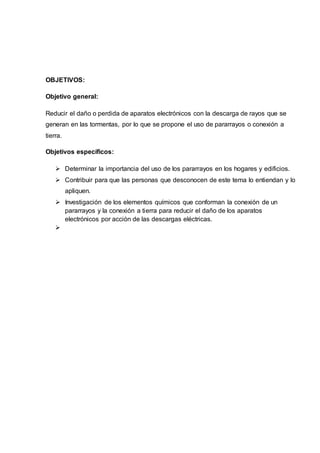 OBJETIVOS:
Objetivo general:
Reducir el daño o perdida de aparatos electrónicos con la descarga de rayos que se
generan en las tormentas, por lo que se propone el uso de pararrayos o conexión a
tierra.
Objetivos específicos:
 Determinar la importancia del uso de los pararrayos en los hogares y edificios.
 Contribuir para que las personas que desconocen de este tema lo entiendan y lo
apliquen.
 Investigación de los elementos químicos que conforman la conexión de un
pararrayos y la conexión a tierra para reducir el daño de los aparatos
electrónicos por acción de las descargas eléctricas.

 