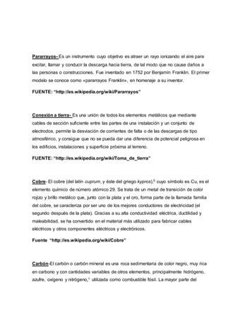Pararrayos- Es un instrumento cuyo objetivo es atraer un rayo ionizando el aire para
excitar, llamar y conducir la descarga hacia tierra, de tal modo que no cause daños a
las personas o construcciones. Fue inventado en 1752 por Benjamín Franklin. El primer
modelo se conoce como «pararrayos Franklin», en homenaje a su inventor.
FUENTE: “http://es.wikipedia.org/wiki/Pararrayos”
Conexión a tierra- Es una unión de todos los elementos metálicos que mediante
cables de sección suficiente entre las partes de una instalación y un conjunto de
electrodos, permite la desviación de corrientes de falta o de las descargas de tipo
atmosférico, y consigue que no se pueda dar una diferencia de potencial peligrosa en
los edificios, instalaciones y superficie próxima al terreno.
FUENTE: “http://es.wikipedia.org/wiki/Toma_de_tierra”
Cobre- El cobre (del latín cuprum, y éste del griego kypros),5 cuyo símbolo es Cu, es el
elemento químico de número atómico 29. Se trata de un metal de transición de color
rojizo y brillo metálico que, junto con la plata y el oro, forma parte de la llamada familia
del cobre, se caracteriza por ser uno de los mejores conductores de electricidad (el
segundo después de la plata). Gracias a su alta conductividad eléctrica, ductilidad y
maleabilidad, se ha convertido en el material más utilizado para fabricar cables
eléctricos y otros componentes eléctricos y electrónicos.
Fuente “http://es.wikipedia.org/wiki/Cobre”
Carbón-El carbón o carbón mineral es una roca sedimentaria de color negro, muy rica
en carbono y con cantidades variables de otros elementos, principalmente hidrógeno,
azufre, oxígeno y nitrógeno,1 utilizada como combustible fósil. La mayor parte del
 