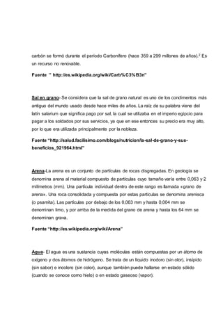 carbón se formó durante el período Carbonífero (hace 359 a 299 millones de años).2 Es
un recurso no renovable.
Fuente ’’ http://es.wikipedia.org/wiki/Carb%C3%B3n”
Sal en grano- Se considera que la sal de grano natural es uno de los condimentos más
antiguo del mundo usado desde hace miles de años. La raíz de su palabra viene del
latín salarium que significa pago por sal, la cual se utilizaba en el imperio egipcio para
pagar a los soldados por sus servicios, ya que en ese entonces su precio era muy alto,
por lo que era utilizada principalmente por la nobleza.
Fuente “http://salud.facilisimo.com/blogs/nutricion/la-sal-de-grano-y-sus-
beneficios_921964.html”
Arena-La arena es un conjunto de partículas de rocas disgregadas. En geología se
denomina arena al material compuesto de partículas cuyo tamaño varía entre 0,063 y 2
milímetros (mm). Una partícula individual dentro de este rango es llamada «grano de
arena». Una roca consolidada y compuesta por estas partículas se denomina arenisca
(o psamita). Las partículas por debajo de los 0,063 mm y hasta 0,004 mm se
denominan limo, y por arriba de la medida del grano de arena y hasta los 64 mm se
denominan grava.
Fuente “http://es.wikipedia.org/wiki/Arena”
Agua- El agua es una sustancia cuyas moléculas están compuestas por un átomo de
oxígeno y dos átomos de hidrógeno. Se trata de un líquido inodoro (sin olor), insípido
(sin sabor) e incoloro (sin color), aunque también puede hallarse en estado sólido
(cuando se conoce como hielo) o en estado gaseoso (vapor).
 