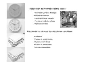 Recolección de información sobre cargos
•Descripción y análisis del cargo
•Solicitud de personal
•Investigación en el mercado
•Técnica de incidentes críticos
•Hipótesis de trabajo
Elección de las técnicas de selección de candidatos
•Entrevistas
•Pruebas de conocimientos
•Pruebas psicométricas
•Pruebas de personalidad
•Técnicas de simulación
 