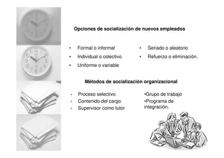 Opciones de socialización de nuevos empleados
• Formal o informal
• Individual o colectivo
• Uniforme o variable
• Seriado o aleatorio
• Refuerzo o eliminación.
Métodos de socialización organizacional
• Proceso selectivo
• Contenido del cargo
• Supervisor como tutor
•Grupo de trabajo
•Programa de
integración.
 