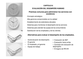 Prácticas comunes para administrar los servicios con
excelencia
-Concepto estratégico
-Alta gerencia comprometida con la calidad
-Establecimiento de estándares elevados
-Sistemas para monitorear el desempeño de los servicios
-Sistemas para atender las quejas de los consumidores
-Satisfacción de los empleados y de los clientes.
Alternativas para evaluar el desempeño de los empleados.
• Autoevaluación de desempeño
• El gerente
• El empleado y el gerente
• Equipo de trabajo
• Evaluación de 360º
• Evaluación hacia arriba
• Comisión de evaluación de
desempeño
• El órgano de RR.HH
CAPITULO 8
EVALUACIÓN DEL DESEMPEÑO HUMANO
 
