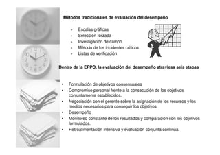 Métodos tradicionales de evaluación del desempeño
• Escalas gráficas
• Selección forzada
• Investigación de campo
• Método de los incidentes críticos
• Listas de verificación
Dentro de la EPPO, la evaluación del desempeño atraviesa seis etapas
• Formulación de objetivos consensuales
• Compromiso personal frente a la consecución de los objetivos
conjuntamente establecidos.
• Negociación con el gerente sobre la asignación de los recursos y los
medios necesarios para conseguir los objetivos
• Desempeño
• Monitoreo constante de los resultados y comparación con los objetivos
formulados.
• Retroalimentación intensiva y evaluación conjunta continua.
 