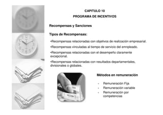 Recompensas y Sanciones
Tipos de Recompensas:
•Recompensas relacionadas con objetivos de realización empresarial.
•Recompensas vinculadas al tiempo de servicio del emnpleado.
•Recompensas relacionadas con el desempeño claramente
excepcional.
•Recompensas relacionadas con resultados departamentales,
divisionales o globales.
Métodos en remuneración
• Remuneración Fija
• Remuneración variable
• Remuneración por
competencias
CAPITULO 10
PROGRAMA DE INCENTIVOS
 