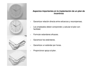 Aspectos importantes en la implantación de un plan de
incentivos
• Garantizar relación directa entre esfuerzos y recompensas.
• Los empleados deben comprender y calcular el plan con
facilidad.
• Formular estandares eficaces.
• Garantizar los estándares.
• Garantizar un estándar por horas.
• Proporcionar apoyo al plan.
 