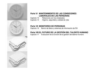 Parte VI MANTENIMIENTO DE LAS CONDICIONES
LABORALES DE LAS PERSONAS
Capítulo 14 Relaciones con los empleados
Capítulo 15 Higiene, seguridad y calidad de vida
Parte VII MONITOREO DE PERSONAS
Capítulo 16 Banco de datos y sistemas de información de RH
Parte VIII EL FUTURO DE LA GESTIÓN DEL TALENTO HUMANO
Capítulo 17 Evaluación de la función de la gestión del talento humano
 