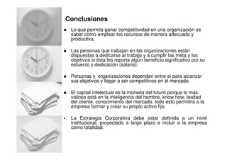 Conclusiones
Lo que permite ganar competitividad en una organización es
saber como emplear los recursos de manera adecuada y
productiva.
Las personas que trabajan en las organizaciones están
dispuestas a dedicarse al trabajo y a cumplir las meta y los
objetivos si ésta les reporta algún beneficio significativo por su
esfuerzo y dedicación (salario).
Personas y organizaciones dependen entre sí para alcanzar
sus objetivos y llegar a ser competitivos en el mercado.
El capital intelectual es la moneda del futuro porque lo mas
valioso está en la inteligencia del hombre, know how, lealtad
del cliente, conocimiento del mercado, todo esto permitirá a la
empresa formar y crear su propio activo fijo.
La Estrategia Corporativa debe estar definida a un nivel
institucional, proyectado a largo plazo e incluir a la empresa
como totalidad.
 