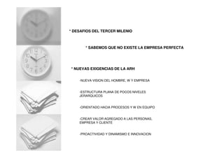 * DESAFIOS DEL TERCER MILENIO
* NUEVAS EXIGENCIAS DE LA ARH
* SABEMOS QUE NO EXISTE LA EMPRESA PERFECTA
-NUEVA VISION DEL HOMBRE, W Y EMPRESA
-ESTRUCTURA PLANA DE POCOS NIVELES
JERARQUICOS
-ORIENTADO HACIA PROCESOS Y W EN EQUIPO
-CREAR VALOR AGREGADO A LAS PERSONAS,
EMPRESA Y CLIENTE
-PROACTIVIDAD Y DINAMISMO E INNOVACION
 