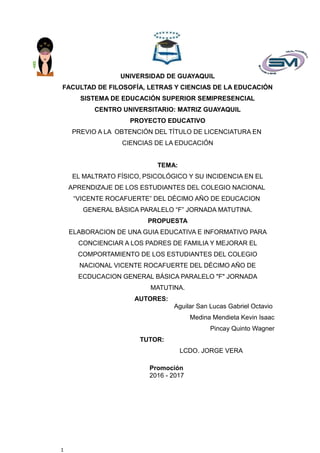 UNIVERSIDAD DE GUAYAQUIL
FACULTAD DE FILOSOFÍA, LETRAS Y CIENCIAS DE LA EDUCACIÓN
SISTEMA DE EDUCACIÓN SUPERIOR SEMIPRESENCIAL
CENTRO UNIVERSITARIO: MATRIZ GUAYAQUIL
PROYECTO EDUCATIVO
PREVIO A LA OBTENCIÓN DEL TÍTULO DE LICENCIATURA EN
CIENCIAS DE LA EDUCACIÓN
TEMA:
EL MALTRATO FÍSICO, PSICOLÓGICO Y SU INCIDENCIA EN EL
APRENDIZAJE DE LOS ESTUDIANTES DEL COLEGIO NACIONAL
“VICENTE ROCAFUERTE” DEL DÉCIMO AÑO DE EDUCACION
GENERAL BÁSICA PARALELO “F” JORNADA MATUTINA.
PROPUESTA
ELABORACION DE UNA GUIA EDUCATIVA E INFORMATIVO PARA
CONCIENCIAR A LOS PADRES DE FAMILIA Y MEJORAR EL
COMPORTAMIENTO DE LOS ESTUDIANTES DEL COLEGIO
NACIONAL VICENTE ROCAFUERTE DEL DÉCIMO AÑO DE
ECDUCACION GENERAL BÁSICA PARALELO "F" JORNADA
MATUTINA.
AUTORES:
Aguilar San Lucas Gabriel Octavio
Medina Mendieta Kevin Isaac
Pincay Quinto Wagner
TUTOR:
LCDO. JORGE VERA
Promoción
2016 - 2017
1
 