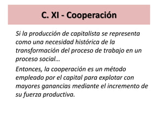 C. XI - Cooperación
Si la producción de capitalista se representa
como una necesidad histórica de la
transformación del proceso de trabajo en un
proceso social…
Entonces, la cooperación es un método
empleado por el capital para explotar con
mayores ganancias mediante el incremento de
su fuerza productiva.
 
