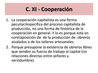 C. XI - Cooperación
1. La cooperación capitalista es una forma
   peculiar/específica del proceso capitalista de
   producción, no una forma de histórica de la
   cooperación en general. Y lo es porque está en
   contraposición de de la producción de obreros
   aisalados o de los talleres artesanales.
2. Porque presupone la existencia de obreros libres
   que venden su fuerza de trabajo al capital (no
   relaciones directas entre señores y
   servidumbre).
 