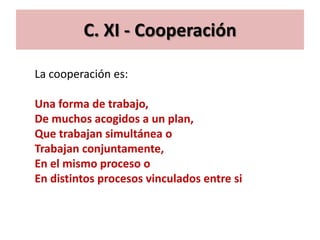 C. XI - Cooperación

La cooperación es:

Una forma de trabajo,
De muchos acogidos a un plan,
Que trabajan simultánea o
Trabajan conjuntamente,
En el mismo proceso o
En distintos procesos vinculados entre si
 