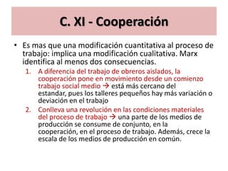 C. XI - Cooperación
• Es mas que una modificación cuantitativa al proceso de
  trabajo: implica una modificación cualitativa. Marx
  identifica al menos dos consecuencias.
   1. A diferencia del trabajo de obreros aislados, la
      cooperación pone en movimiento desde un comienzo
      trabajo social medio  está más cercano del
      estandar, pues los talleres pequeños hay más variación o
      deviación en el trabajo
   2. Conlleva una revolución en las condiciones materiales
      del proceso de trabajo  una parte de los medios de
      producción se consume de conjunto, en la
      cooperación, en el proceso de trabajo. Además, crece la
      escala de los medios de producción en común.
 