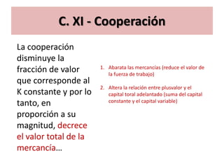 C. XI - Cooperación
La cooperación
disminuye la
                       1. Abarata las mercancías (reduce el valor de
fracción de valor         la fuerza de trabajo)
que corresponde al
                       2. Altera la relación entre plusvalor y el
K constante y por lo      capital toral adelantado (suma del capital
                          constante y el capital variable)
tanto, en
proporción a su
magnitud, decrece
el valor total de la
mercancía…
 