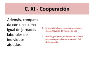 C. XI - Cooperación
Además, compara
da con una suma
                    1. la jornada laboral combinada produce
igual de jornadas      masas mayores de valores de uso
laborales de        2. reduce, por tanto, el tiempo de trabajo
individuos             necesario para obtener un efecto útil
                       determinada.
aislados…
 