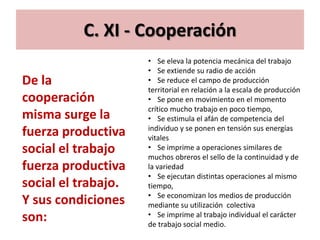 C. XI - Cooperación
                     • Se eleva la potencia mecánica del trabajo
                     • Se extiende su radio de acción
De la                • Se reduce el campo de producción
                     territorial en relación a la escala de producción
cooperación          • Se pone en movimiento en el momento
                     crítico mucho trabajo en poco tiempo,
misma surge la       • Se estimula el afán de competencia del
                     individuo y se ponen en tensión sus energías
fuerza productiva    vitales
social el trabajo    • Se imprime a operaciones similares de
                     muchos obreros el sello de la continuidad y de
fuerza productiva    la variedad
                     • Se ejecutan distintas operaciones al mismo
social el trabajo.   tiempo,
                     • Se economizan los medios de producción
Y sus condiciones    mediante su utilización colectiva
son:                 • Se imprime al trabajo individual el carácter
                     de trabajo social medio.
 