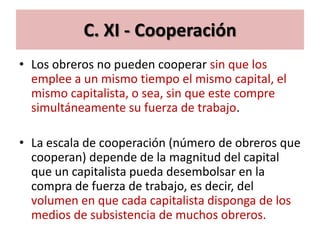 C. XI - Cooperación
• Los obreros no pueden cooperar sin que los
  emplee a un mismo tiempo el mismo capital, el
  mismo capitalista, o sea, sin que este compre
  simultáneamente su fuerza de trabajo.

• La escala de cooperación (número de obreros que
  cooperan) depende de la magnitud del capital
  que un capitalista pueda desembolsar en la
  compra de fuerza de trabajo, es decir, del
  volumen en que cada capitalista disponga de los
  medios de subsistencia de muchos obreros.
 