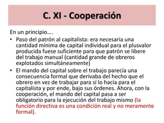 C. XI - Cooperación
En un principio….
• Paso del patrón al capitalista: era necesaria una
  cantidad mínima de capital individual para el plusvalor
  producida fuese suficiente para que patrón se libere
  del trabajo manual (cantidad grande de obreros
  explotados simultáneamente)
• El mando del capital sobre el trabajo parecía una
  consecuencia formal que derivaba del hecho que el
  obrero en vez de trabajar para sí lo hacía para el
  capitalista y por ende, bajo sus órdenes. Ahora, con la
  cooperación, el mando del capital pasa a ser
  obligatorio para la ejecución del trabajo mismo (la
  función directiva es una condición real y no meramente
  formal).
 