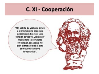 C. XI - Cooperación

“Un solista de violín se dirige
  a sí mismo; una orquesta
  necesita un director. Esta
función directiva, vigilante y
   mediadora se convierte
  en función del capital no
 bien el trabajo que le está
     sometido se vuelve
        cooperativo”.
 