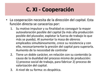 C. XI - Cooperación
• La cooperación necesita de la dirección del capital. Esta
  función directa se caraceriza por:
  1. Su motivo impulsor y su finalidad es conseguir la mayor
     autovaloración posible del capital (la más alta producción
     posible del plusvalor, explotar la fuerza de trabajo lo que
     más se pueda). Al aumentar la masa de obreros
     empleados simultáneamente, crece su resistencia y con
     ello, necesariamente la presión del capital para superarla.
     Aumento de la necesidad de controlar
  2. Tiene un doble carácter, en relación con su contenido (a
     causa de la dualidad del proceso mismo de producción:
     1) proceso social de trabajo, para fabricar 2) proceso de
     valorización del capital.
  3. A nivel de su forma: es despótica.
 