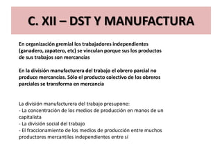 C. XII – DST Y MANUFACTURA
En organización gremial los trabajadores independientes
(ganadero, zapatero, etc) se vinculan porque sus los productos
de sus trabajos son mercancías

En la división manufacturera del trabajo el obrero parcial no
produce mercancías. Sólo el producto colectivo de los obreros
parciales se transforma en mercancía


La división manufacturera del trabajo presupone:
- La concentración de los medios de producción en manos de un
capitalista
- La división social del trabajo
- El fraccionamiento de los medios de producción entre muchos
productores mercantiles independientes entre sí
 
