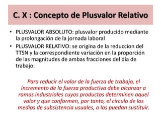 C. X : Concepto de Plusvalor Relativo
• PLUSVALOR ABSOLUTO: plusvalor producido mediante
  la prolongación de la jornada laboral
• PLUSVALOR RELATIVO: se origina de la reduccion del
  TTSN y la correspondiente variación en la proporción
  de las magnitudes de ambas fracciones del día de
  trabajo.

       Para reducir el valor de la fuerza de trabajo, el
    incremento de la fuerza productiva debe alcanzar a
   ramas industriales cuyos productos determinen aquel
     valor y que conformen, por tanto, el círculo de los
   medios de subsistencia usuales, o los puedan sustituir.
 