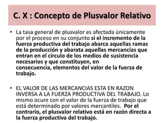 C. X : Concepto de Plusvalor Relativo
• La tasa general de plusvalor es afectada únicamente
  por el proceso en su conjunto si el incremento de la
  fuerza productiva del trabajo abarca aquellas ramas
  de la producción y abarata aquellas mercancías que
  entran en el círculo de los medios de susistencia
  necesarios y que constituyen, en
  consecuencia, elementos del valor de la fuerza de
  trabajo.

• EL VALOR DE LAS MERCANCIAS ESTA EN RAZON
  INVERSA A LA FUERZA PRODUCTIVA DEL TRABAJO. Lo
  mismo ocure con el valor de la fuerza de trabajo que
  está determinado por valores mercantiles. Por el
  contrario, el plusvalor relativo está en razón directa a
  la fuerza productiva del trabajo.
 