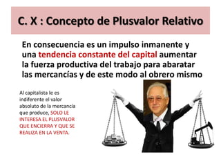 C. X : Concepto de Plusvalor Relativo
 En consecuencia es un impulso inmanente y
 una tendencia constante del capital aumentar
 la fuerza productiva del trabajo para abaratar
 las mercancías y de este modo al obrero mismo
Al capitalista le es
indiferente el valor
absoluto de la mercancía
que produce, SOLO LE
INTERESA EL PLUSVALOR
QUE ENCIERRA Y QUE SE
REALIZA EN LA VENTA.
 
