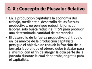 C. X : Concepto de Plusvalor Relativo
• En la producción capitalista la economía del
  trabajo, mediante el desarrollo de las fuerzas
  productivas, no persigue reducir la jornada
  laboral, solo busca reducir el TTSN para producir
  una determinada cantidad de mercancías
• El desarrollo de la fuerza productiva del trabajo
  en los marcos de la producción capitalista
  persigue el objetivo de reducir la fracción de la
  jornada laboral que el obrero debe trabajar para
  si mismo, con el fin de alargar la otra parte de la
  jornada durante la cual debe trabajar gratis para
  el capitalista.
 