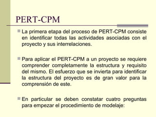 PERT-CPM
 La primera etapa del proceso de PERT-CPM consiste
 en identificar todas las actividades asociadas con el
 proyecto y sus interrelaciones.

 Para aplicar el PERT-CPM a un proyecto se requiere
 comprender completamente la estructura y requisito
 del mismo. El esfuerzo que se invierta para identificar
 la estructura del proyecto es de gran valor para la
 comprensión de este.

 En particular se deben constatar cuatro preguntas
 para empezar el procedimiento de modelaje:
 